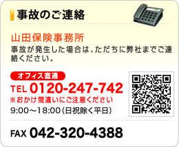 事故のご連絡　山田保険事務所　事故が発生した場合は、ただちに弊社までご連絡ください。TEL0120-247-742　※おかけ間違いにご注意ください。 9:00～18:00 （日祝除く平日）FAX042-320-4388