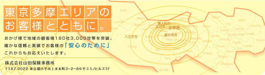 東京多摩エリアのお客様とともに おかげ様で地域の顧客様180社3,000世帯を突破 確かな信頼と実績でこれからもお応えいたします。 当HPでは、お客さまの利便性等を踏まえ、インターネット上で契約可能な商品をご案内しています 株式会社山田保険事務所