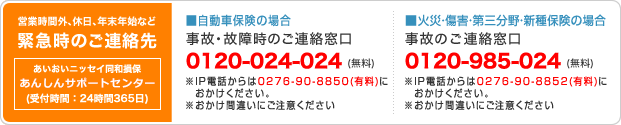 営業時間外、休日、年末年始など緊急時のご連絡先 あんしん24受付センター(受付時間:365日24時間) ■自動車保険の場合 事後・故障時のご連絡窓口 0120-024-024(無料) IP電話からは0276-90-8850(有料)におかけください。おかけ間違いにご注意ください。 ■火災・障害・第三分野・新種保険の場合 事故のご連絡窓口 0120-985-024(無料) IP電話からは0276-90-8852(有料)におかけください。おかけ間違いにご注意ください。